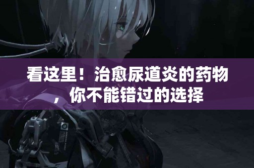 看这里！治愈尿道炎的药物，你不能错过的选择
