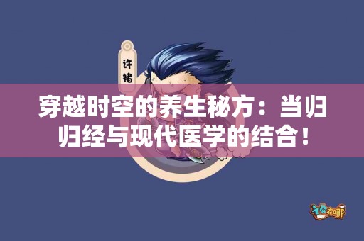 穿越时空的养生秘方：当归归经与现代医学的结合！
