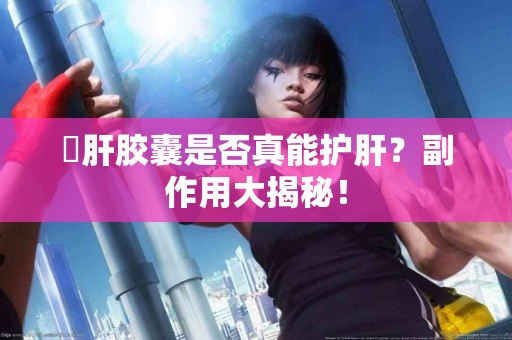 護肝胶囊是否真能护肝？副作用大揭秘！