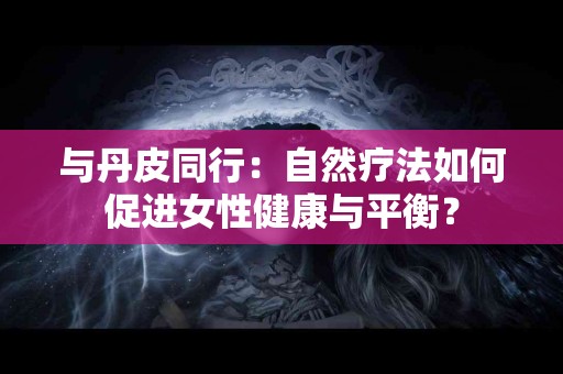 与丹皮同行：自然疗法如何促进女性健康与平衡？