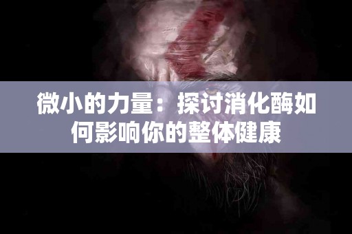 微小的力量：探讨消化酶如何影响你的整体健康