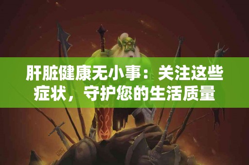 肝脏健康无小事：关注这些症状，守护您的生活质量