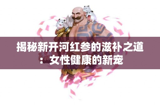 揭秘新开河红参的滋补之道：女性健康的新宠