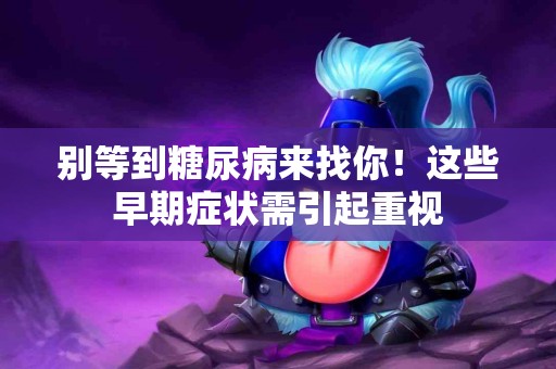 别等到糖尿病来找你！这些早期症状需引起重视