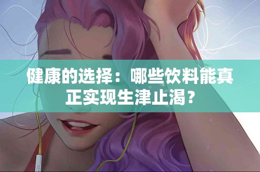 健康的选择：哪些饮料能真正实现生津止渴？