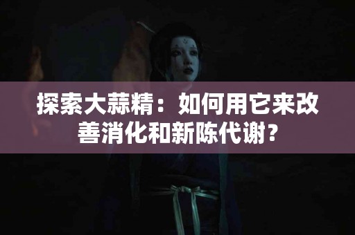 探索大蒜精：如何用它来改善消化和新陈代谢？