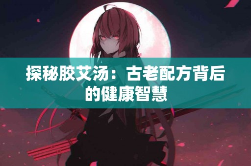 探秘胶艾汤：古老配方背后的健康智慧