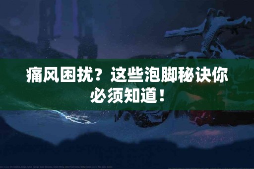 痛风困扰？这些泡脚秘诀你必须知道！