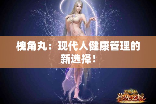 槐角丸：现代人健康管理的新选择！