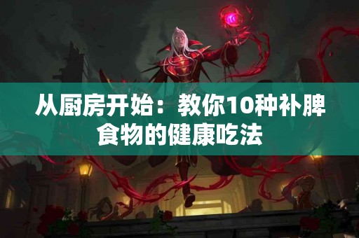 从厨房开始：教你10种补脾食物的健康吃法