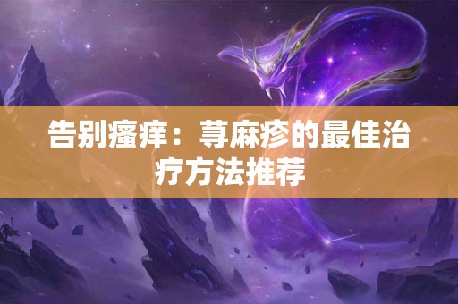 告别瘙痒：荨麻疹的最佳治疗方法推荐