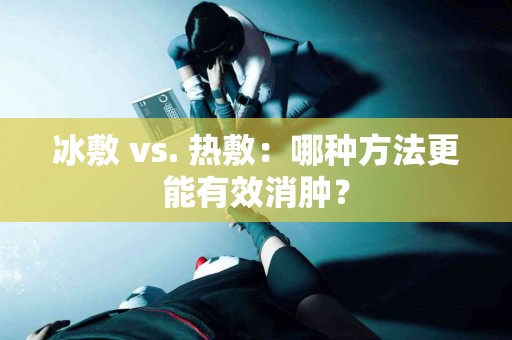 冰敷 vs. 热敷：哪种方法更能有效消肿？
