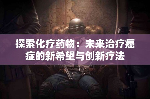 探索化疗药物：未来治疗癌症的新希望与创新疗法