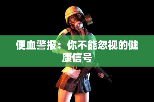 便血警报：你不能忽视的健康信号