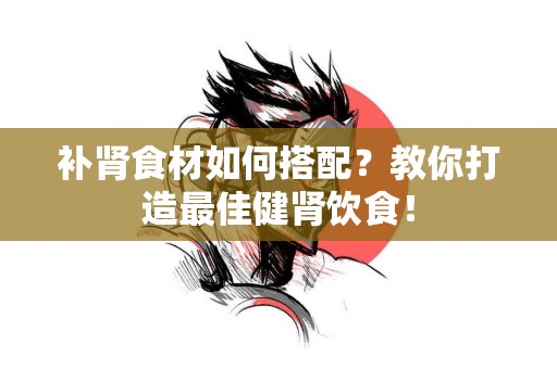 补肾食材如何搭配？教你打造最佳健肾饮食！