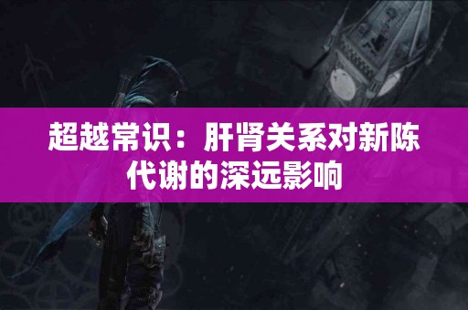 超越常识：肝肾关系对新陈代谢的深远影响