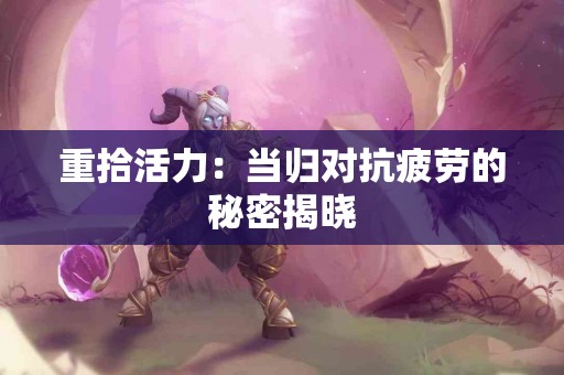 重拾活力：当归对抗疲劳的秘密揭晓