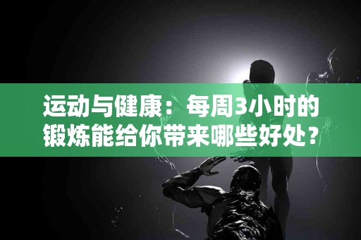 运动与健康：每周3小时的锻炼能给你带来哪些好处？