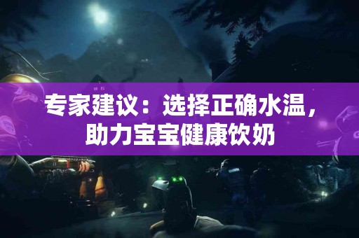 专家建议：选择正确水温，助力宝宝健康饮奶