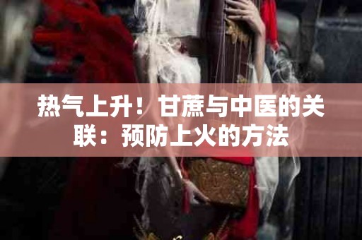 热气上升！甘蔗与中医的关联：预防上火的方法