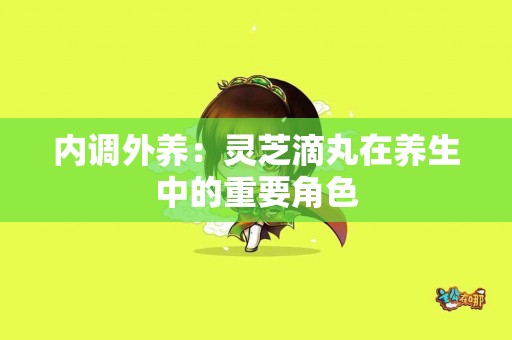 内调外养：灵芝滴丸在养生中的重要角色