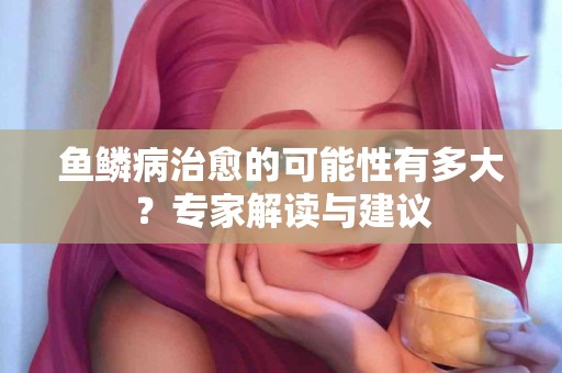 鱼鳞病治愈的可能性有多大？专家解读与建议