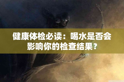 健康体检必读：喝水是否会影响你的检查结果？