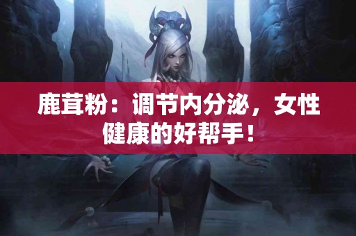 鹿茸粉：调节内分泌，女性健康的好帮手！