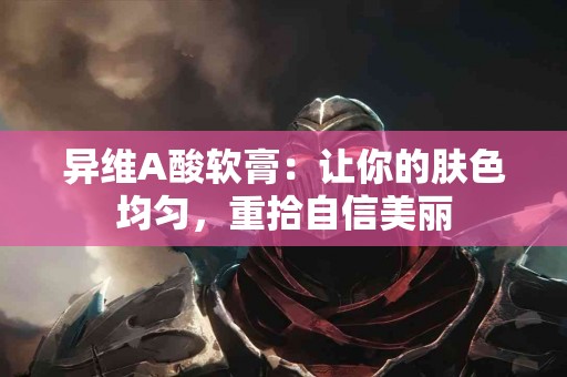 异维A酸软膏：让你的肤色均匀，重拾自信美丽