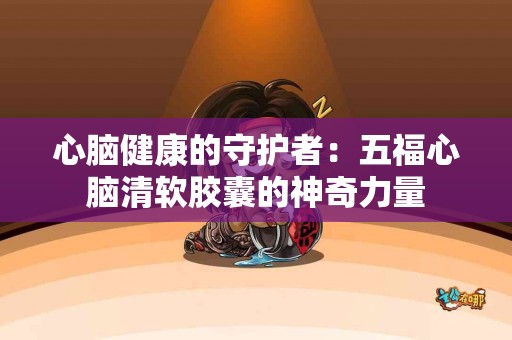 心脑健康的守护者：五福心脑清软胶囊的神奇力量