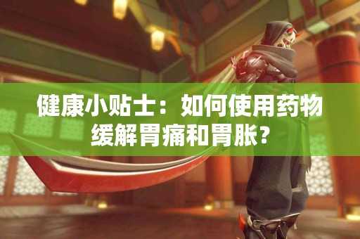 健康小贴士：如何使用药物缓解胃痛和胃胀？