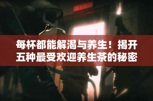 每杯都能解渴与养生！揭开五种最受欢迎养生茶的秘密