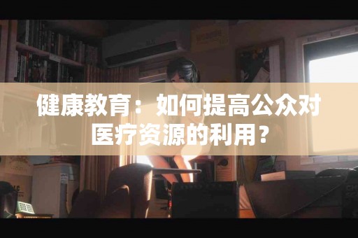 健康教育：如何提高公众对医疗资源的利用？