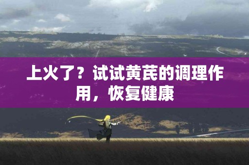 上火了？试试黄芪的调理作用，恢复健康