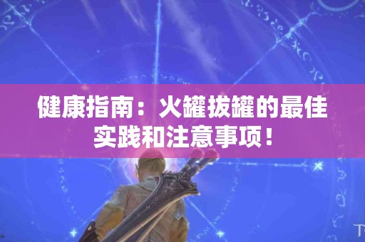健康指南：火罐拔罐的最佳实践和注意事项！