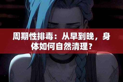 周期性排毒：从早到晚，身体如何自然清理？