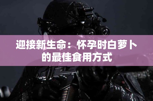 迎接新生命：怀孕时白萝卜的最佳食用方式