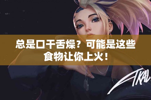 总是口干舌燥？可能是这些食物让你上火！