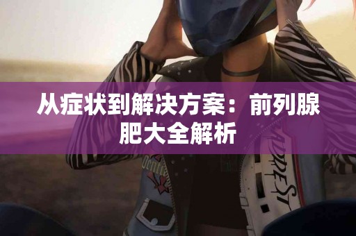 从症状到解决方案：前列腺肥大全解析