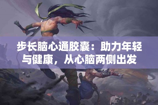 步长脑心通胶囊：助力年轻与健康，从心脑两侧出发