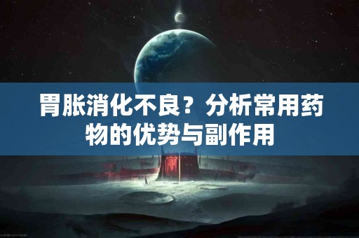 胃胀消化不良？分析常用药物的优势与副作用