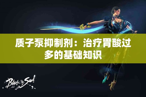 质子泵抑制剂：治疗胃酸过多的基础知识