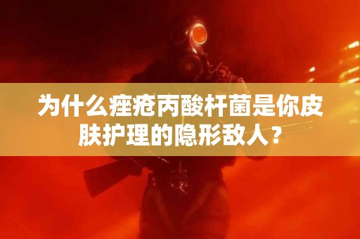 为什么痤疮丙酸杆菌是你皮肤护理的隐形敌人？