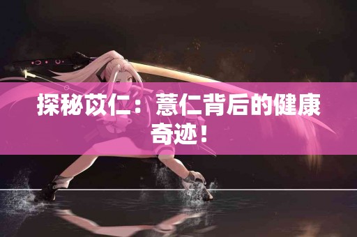探秘苡仁：薏仁背后的健康奇迹！