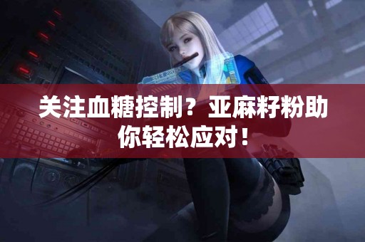关注血糖控制？亚麻籽粉助你轻松应对！
