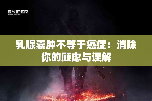 乳腺囊肿不等于癌症：消除你的顾虑与误解
