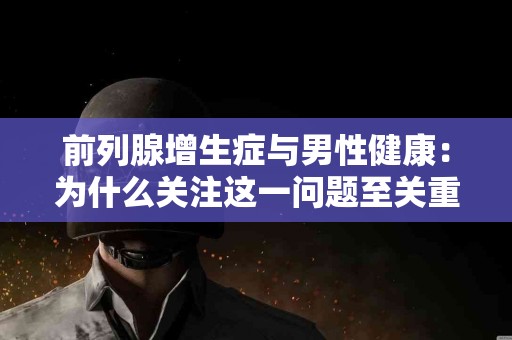 前列腺增生症与男性健康：为什么关注这一问题至关重要