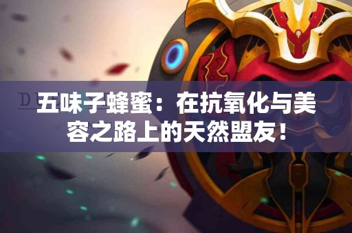 五味子蜂蜜：在抗氧化与美容之路上的天然盟友！