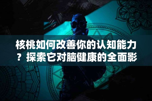 核桃如何改善你的认知能力？探索它对脑健康的全面影响！