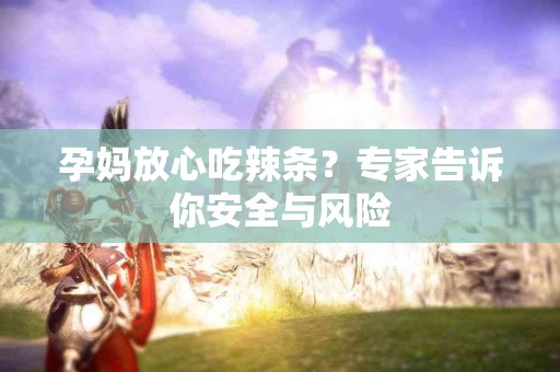 孕妈放心吃辣条？专家告诉你安全与风险